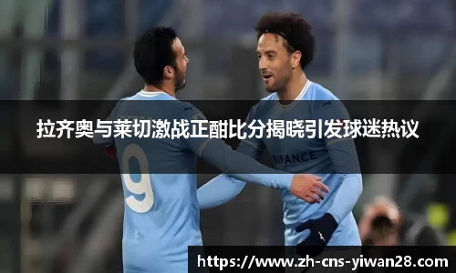 拉齐奥与莱切激战正酣比分揭晓引发球迷热议